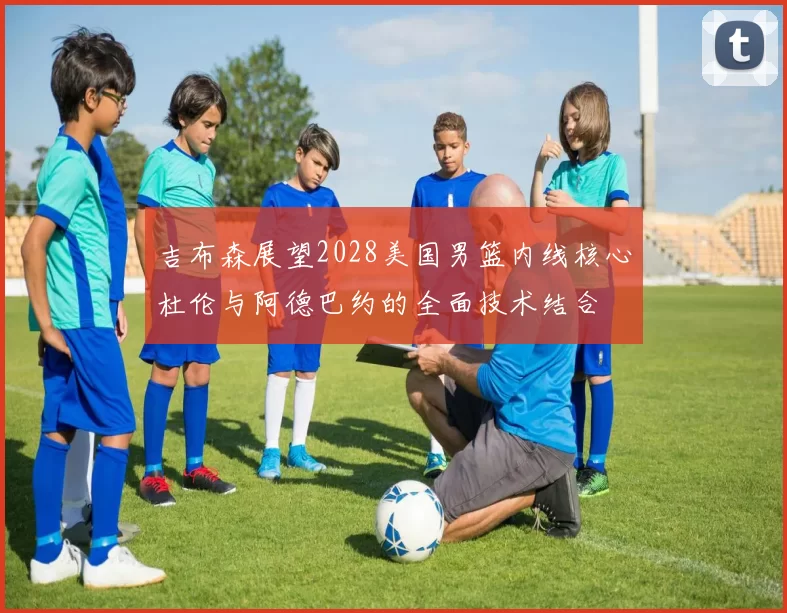吉布森展望2028美国男篮内线核心杜伦与阿德巴约的全面技术结合