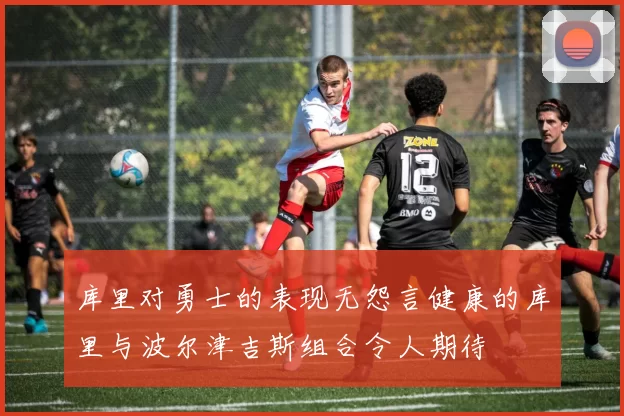库里对勇士的表现无怨言健康的库里与波尔津吉斯组合令人期待