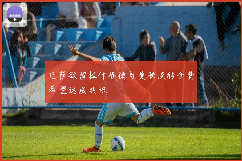 巴萨欲留拉什福德与曼联谈转会费希望达成共识