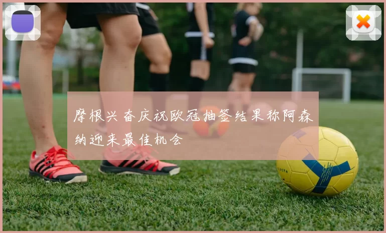 摩根兴奋庆祝欧冠抽签结果称阿森纳迎来最佳机会