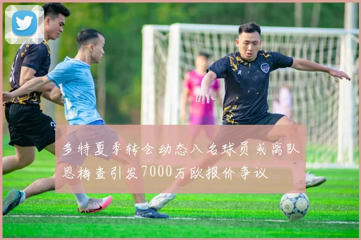 多特夏季转会动态八名球员或离队恩梅查引发7000万欧报价争议