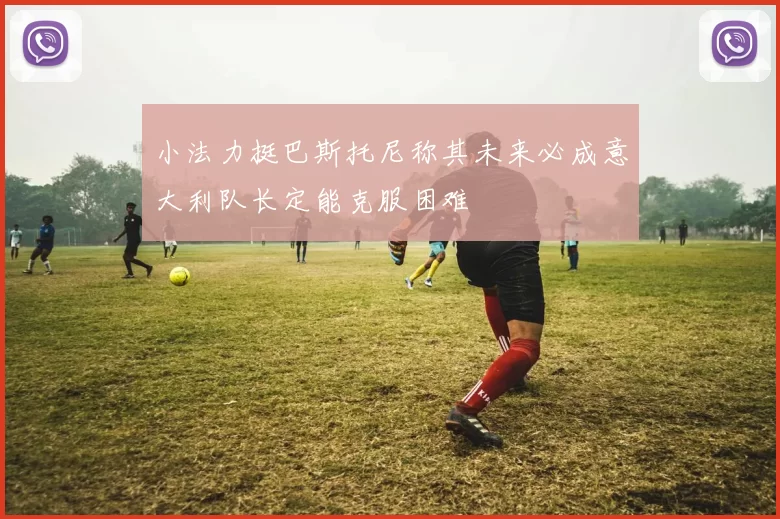 小法力挺巴斯托尼称其未来必成意大利队长定能克服困难