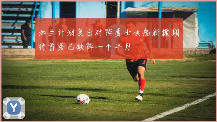 加兰计划复出对阵勇士快船新援期待首秀已缺阵一个半月
