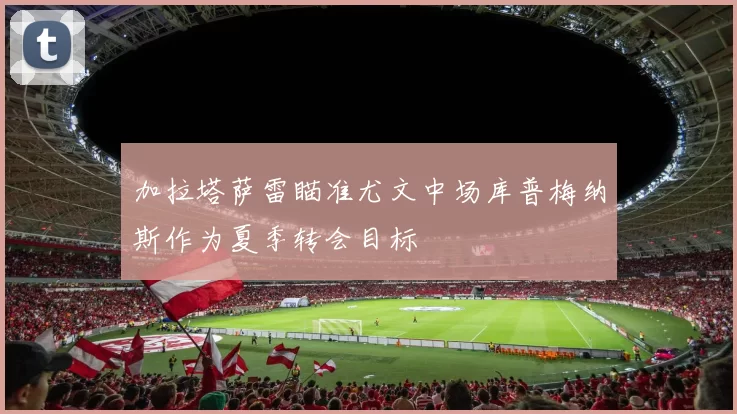 加拉塔萨雷瞄准尤文中场库普梅纳斯作为夏季转会目标