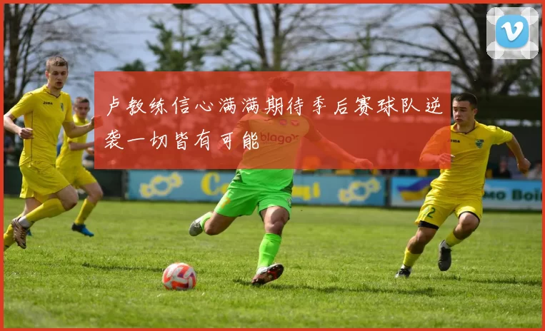 卢教练信心满满期待季后赛球队逆袭一切皆有可能