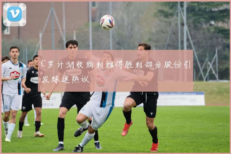 C罗计划收购利雅得胜利部分股份引发球迷热议