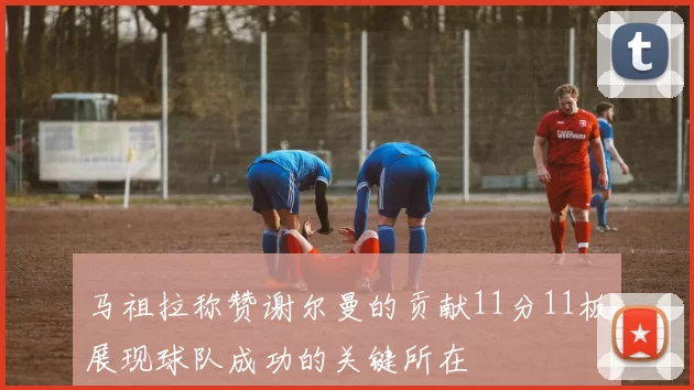 马祖拉称赞谢尔曼的贡献11分11板展现球队成功的关键所在