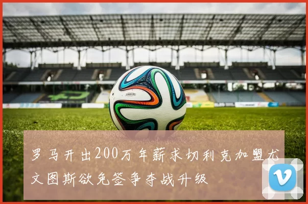 罗马开出200万年薪求切利克加盟尤文图斯欲免签争夺战升级