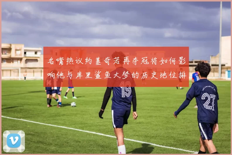名嘴热议约基奇若再夺冠将如何影响他与库里鲨鱼大梦的历史地位排名