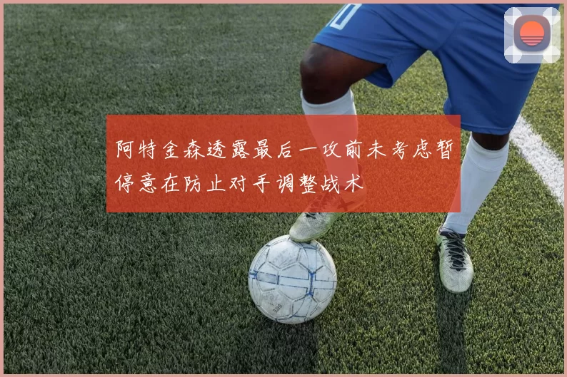 阿特金森透露最后一攻前未考虑暂停意在防止对手调整战术
