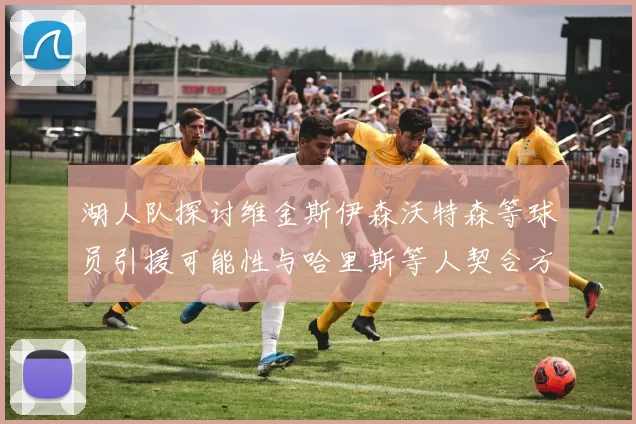 湖人队探讨维金斯伊森沃特森等球员引援可能性与哈里斯等人契合方向