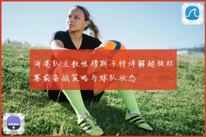 海港队主教练穆斯卡特详解超级杯赛前备战策略与球队状态