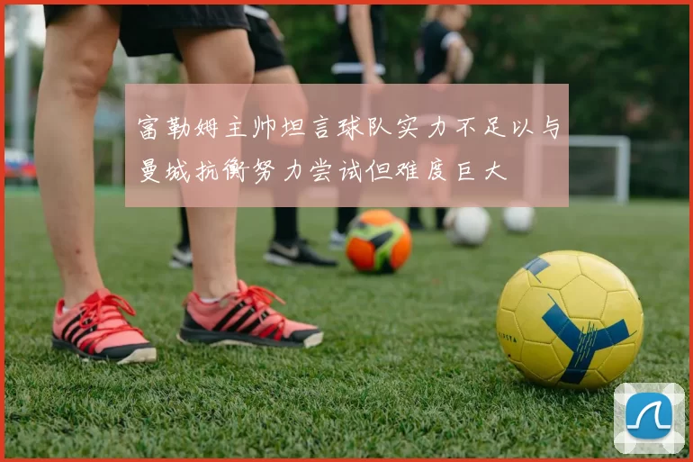富勒姆主帅坦言球队实力不足以与曼城抗衡努力尝试但难度巨大