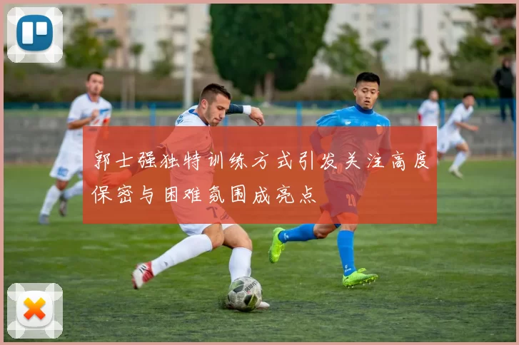 郭士强独特训练方式引发关注高度保密与困难氛围成亮点